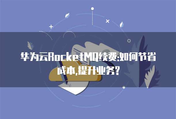 华为云RocketMQ续费:如何节省成本,提升业务?