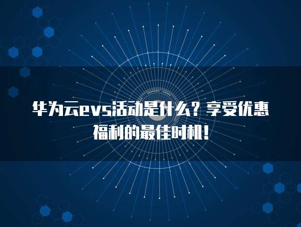 华为云evs活动是什么?享受优惠福利的最佳时机!