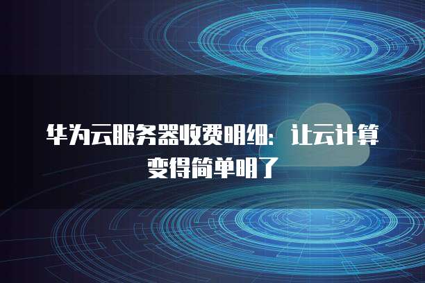 华为云服务器收费明细:让云计算变得简单明了