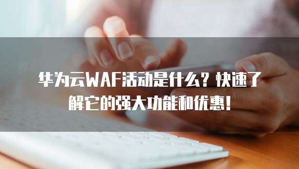 华为云WAF活动是什么?快速了解它的强大功能和优惠!