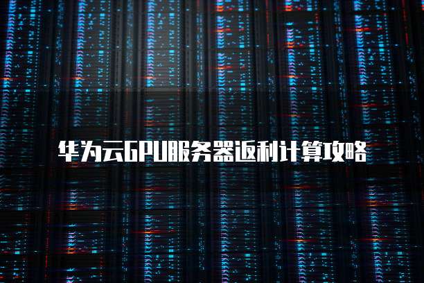 华为云GPU服务器返利计算攻略