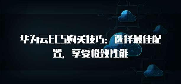 华为云ECS购买技巧:选择最佳配置,享受极致性能
