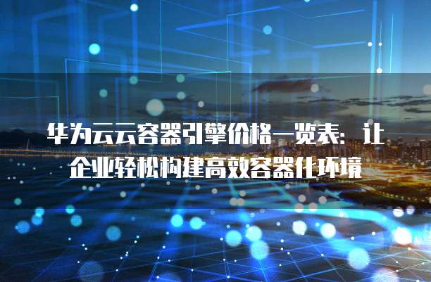 华为云云容器引擎价格一览表:让企业轻松构建高效容器化环境
