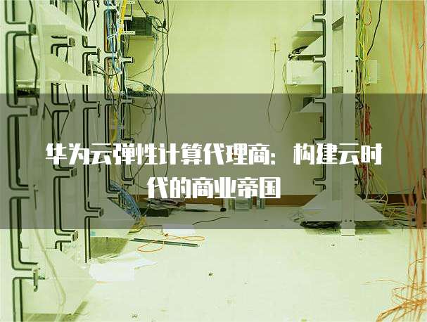 华为云弹性计算代理商:构建云时代的商业帝国