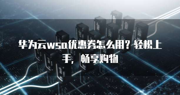 华为云wsa优惠券怎么用?轻松上手,畅享购物
