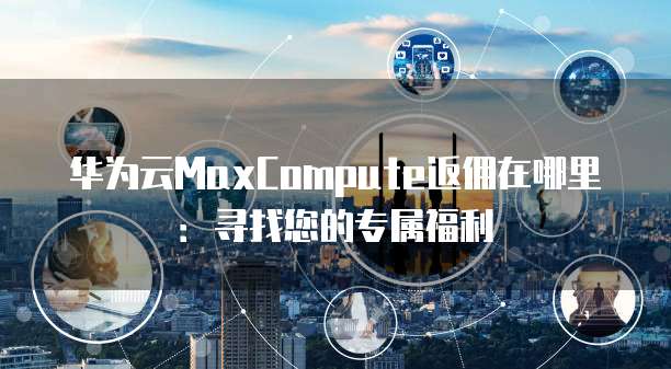 华为云MaxCompute返佣在哪里:寻找您的专属福利