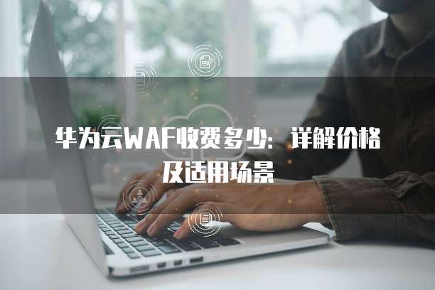 华为云WAF收费多少:详解价格及适用场景