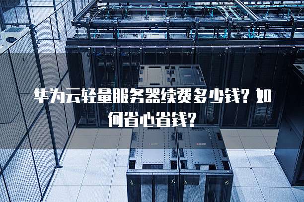 华为云轻量服务器续费多少钱？如何省心省钱？