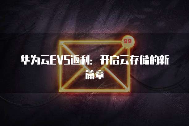 华为云EVS返利:开启云存储的新篇章
