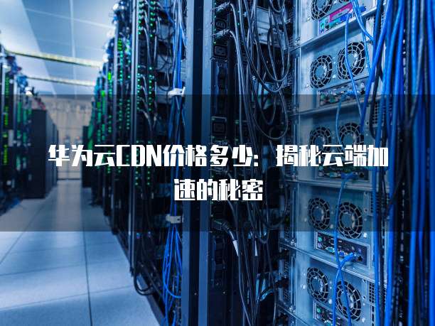 华为云CDN价格多少:揭秘云端加速的秘密