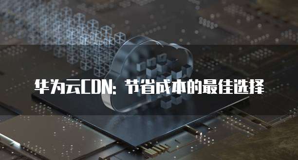 华为云CDN: 节省成本的最佳选择