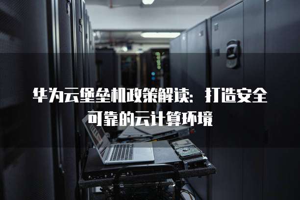 华为云堡垒机政策解读：打造安全可靠的云计算环境
