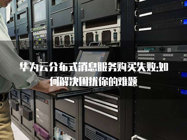 华为云分布式消息服务购买失败:如何解决困扰你的难题
