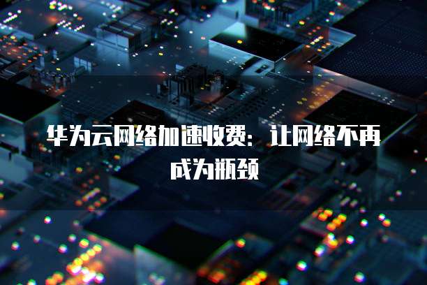 华为云网络加速收费:让网络不再成为瓶颈