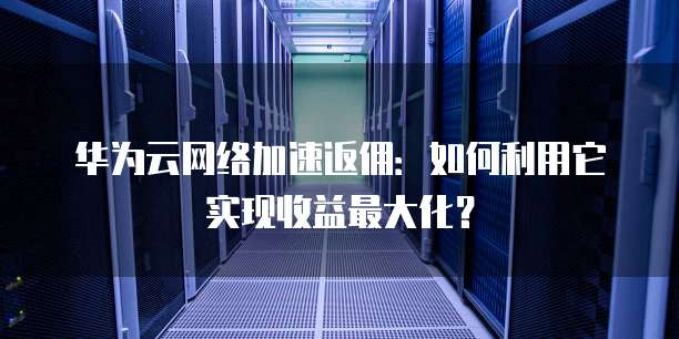 华为云网络加速返佣:如何利用它实现收益最大化?