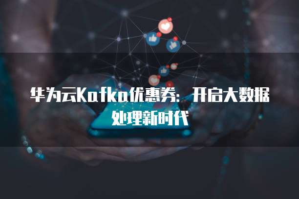 华为云Kafka优惠券:开启大数据处理新时代