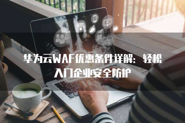 华为云WAF优惠条件详解:轻松入门企业安全防护