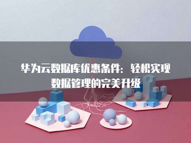 华为云数据库优惠条件:轻松实现数据管理的完美升级