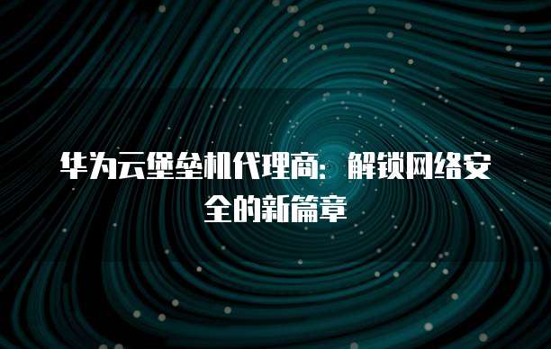 华为云堡垒机代理商：解锁网络安全的新篇章