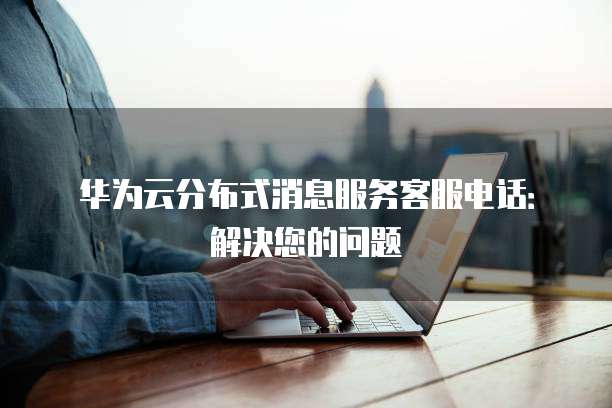 华为云分布式消息服务客服电话:解决您的问题