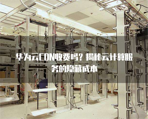 华为云CDN收费吗?揭秘云计算服务的隐藏成本