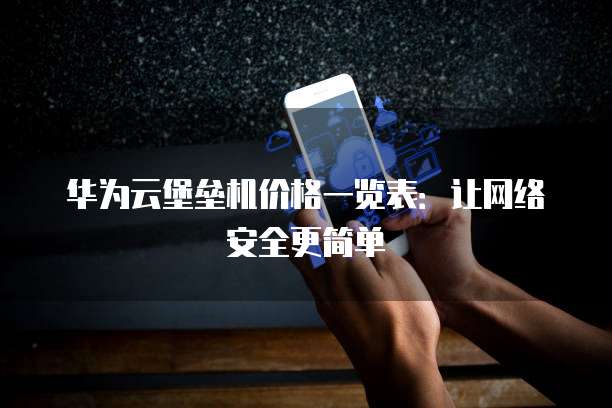 华为云堡垒机价格一览表：让网络安全更简单