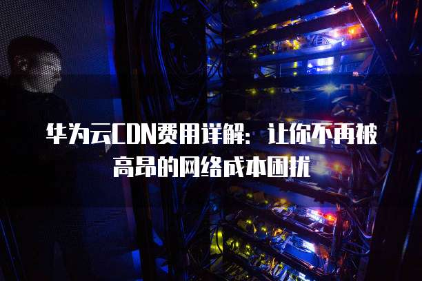 华为云CDN费用详解:让你不再被高昂的网络成本困扰