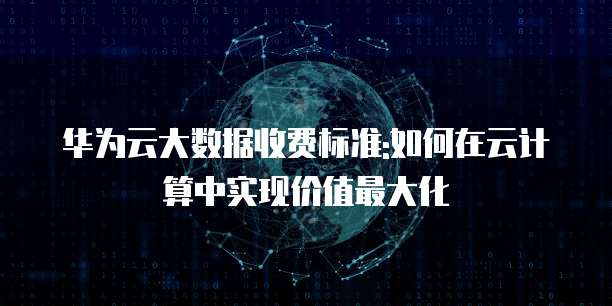 华为云大数据收费标准:如何在云计算中实现价值最大化