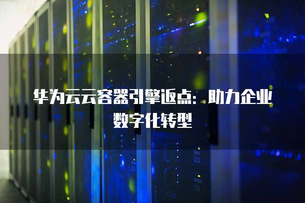 华为云云容器引擎返点：助力企业数字化转型