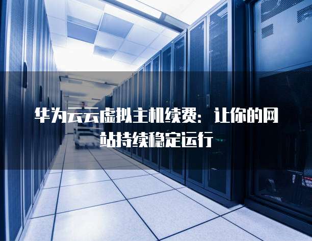 华为云云虚拟主机续费:让你的网站持续稳定运行
