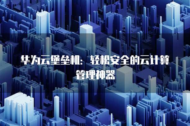 华为云堡垒机：轻松安全的云计算管理神器