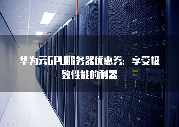 华为云GPU服务器优惠券:享受极致性能的利器