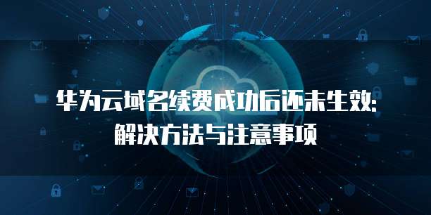 华为云域名续费成功后还未生效: 解决方法与注意事项