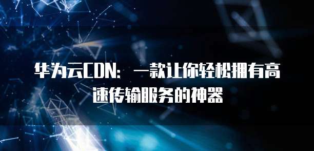 华为云CDN:一款让你轻松拥有高速传输服务的神器