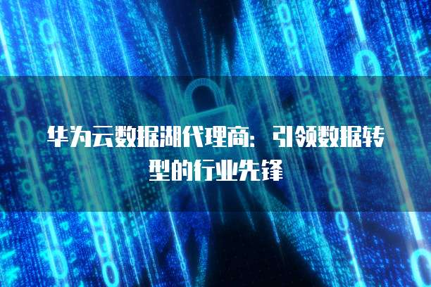 华为云数据湖代理商:引领数据转型的行业先锋