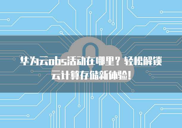 华为云obs活动在哪里？轻松解锁云计算存储新体验！
