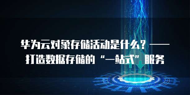 华为云对象存储活动是什么?——打造数据存储的“一站式”服务