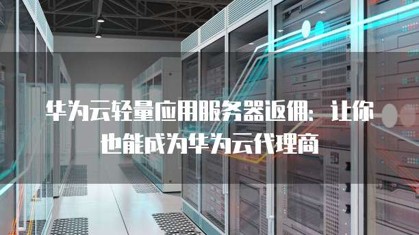 华为云轻量应用服务器返佣:让你也能成为华为云代理商