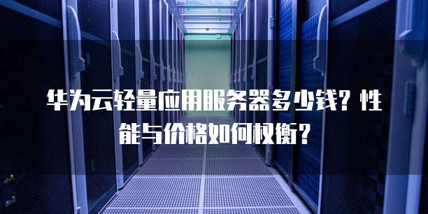 华为云轻量应用服务器多少钱?性能与价格如何权衡?