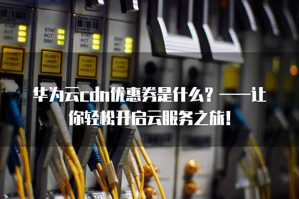 华为云cdn优惠券是什么?——让你轻松开启云服务之旅!