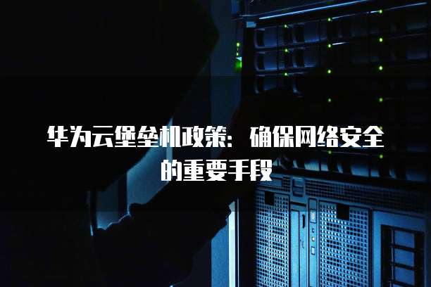 华为云堡垒机政策:确保网络安全的重要手段