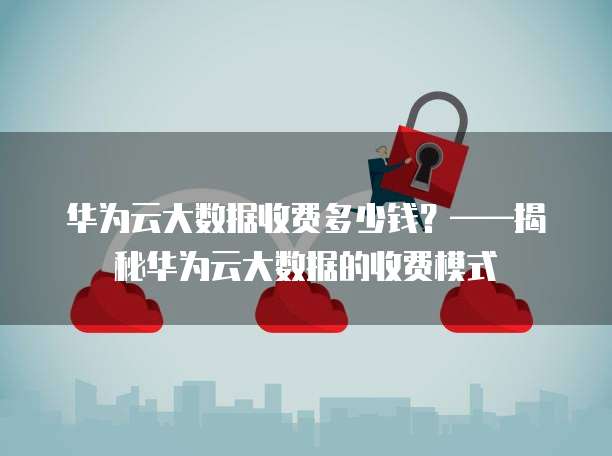 华为云大数据收费多少钱?——揭秘华为云大数据的收费模式