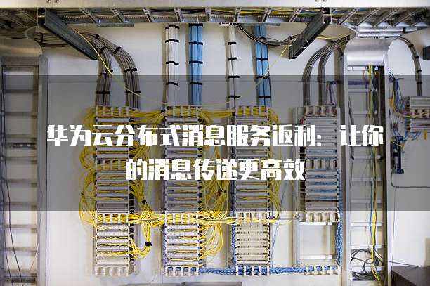 华为云分布式消息服务返利:让你的消息传递更高效