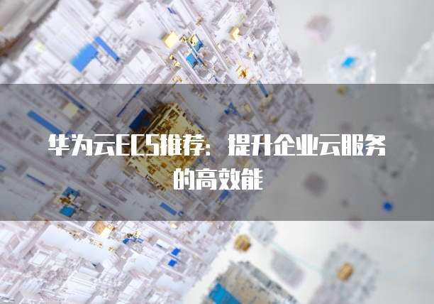 华为云ECS推荐:提升企业云服务的高效能