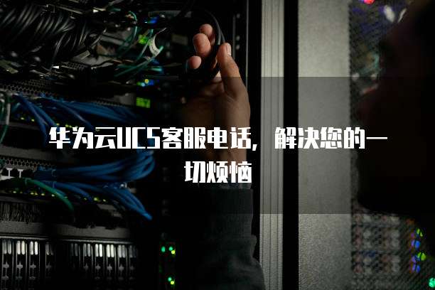 华为云UCS客服电话，解决您的一切烦恼