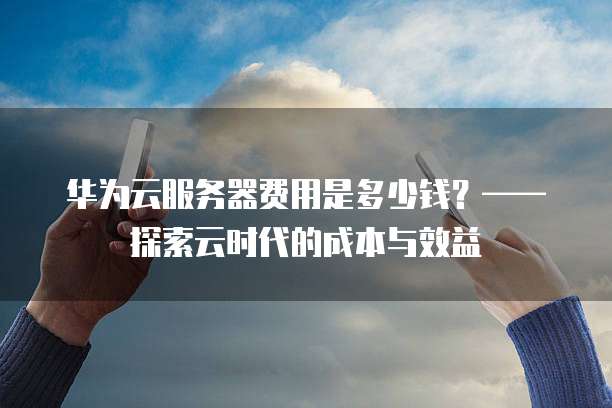 华为云服务器费用是多少钱?——探索云时代的成本与效益