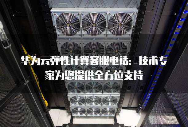 华为云弹性计算客服电话:技术专家为您提供全方位支持