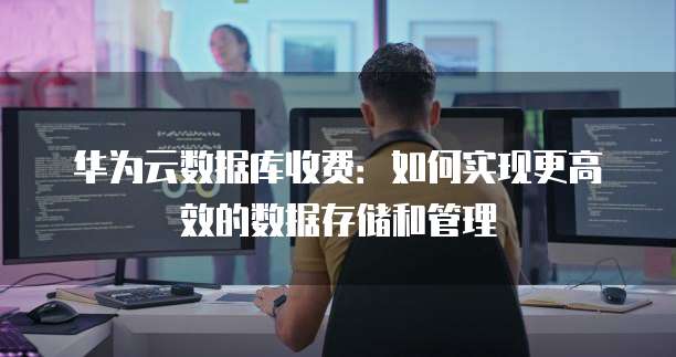 华为云数据库收费:如何实现更高效的数据存储和管理