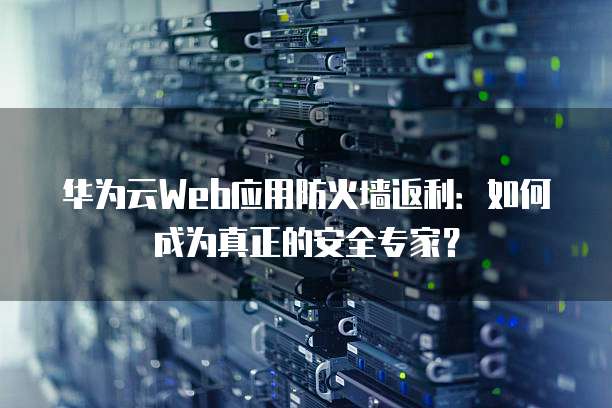 华为云Web应用防火墙返利:如何成为真正的安全专家?