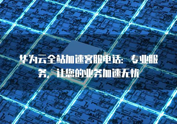 华为云全站加速客服电话:专业服务,让您的业务加速无忧